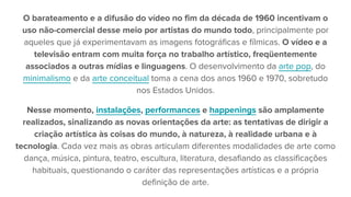 O barateamento e a difusão do vídeo no fim da década de 1960 incentivam o
uso não-comercial desse meio por artistas do mundo todo, principalmente por
aqueles que já experimentavam as imagens fotográficas e fílmicas. O vídeo e a
televisão entram com muita força no trabalho artístico, freqüentemente
associados a outras mídias e linguagens. O desenvolvimento da arte pop, do
minimalismo e da arte conceitual toma a cena dos anos 1960 e 1970, sobretudo
nos Estados Unidos.
Nesse momento, instalações, performances e happenings são amplamente
realizados, sinalizando as novas orientações da arte: as tentativas de dirigir a
criação artística às coisas do mundo, à natureza, à realidade urbana e à
tecnologia. Cada vez mais as obras articulam diferentes modalidades de arte como
dança, música, pintura, teatro, escultura, literatura, desafiando as classificações
habituais, questionando o caráter das representações artísticas e a própria
definição de arte.
 