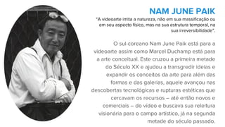 O sul-coreano Nam June Paik está para a
videoarte assim como Marcel Duchamp está para
a arte conceitual. Este cruzou a primeira metade
do Século XX e ajudou a transgredir ideias e
expandir os conceitos da arte para além das
formas e das galerias, aquele avançou nas
descobertas tecnológicas e rupturas estéticas que
cercavam os recursos – até então novos e
comerciais – do vídeo e buscava sua releitura
visionária para o campo artístico, já na segunda
metade do século passado.
NAM JUNE PAIK
“A videoarte imita a natureza, não em sua massificação ou
em seu aspecto físico, mas na sua estrutura temporal, na
sua irreversibilidade”.
 