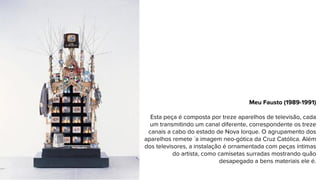 Meu Fausto (1989-1991)
Esta peça é composta por treze aparelhos de televisão, cada
um transmitindo um canal diferente, correspondente os treze
canais a cabo do estado de Nova Iorque. O agrupamento dos
aparelhos remete `a imagem neo-gótica da Cruz Católica. Além
dos televisores, a instalação é ornamentada com peças íntimas
do artista, como camisetas surradas mostrando quão
desapegado a bens materiais ele é.
 