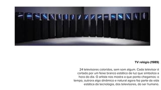 TV relógio (1989)
24 televisores coloridos, sem som algum. Cada televisor é
cortado por um feixe branco estático de luz que simboliza a
hora do dia. O artista nos mostra a que ponto chegamos: o
tempo, outrora algo dinâmico e natural agora faz parte da vida
estática da tecnologia, dos televisores, do ser humano.
 