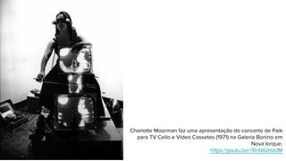 Charlotte Moorman faz uma apresentação do concerto de Paik
para TV Cello e Vídeo Cassetes (1971) na Galeria Bonino em
Nova Iorque.
https://youtu.be/-9lnbIGHzUM
 