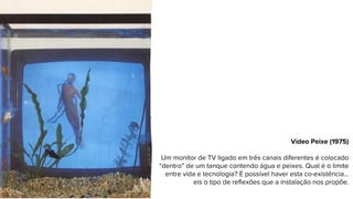 Vídeo Peixe (1975)
Um monitor de TV ligado em três canais diferentes é colocado
“dentro” de um tanque contendo água e peixes. Qual é o limite
entre vida e tecnologia? É possível haver esta co-existência...
eis o tipo de reflexões que a instalação nos propõe.
 