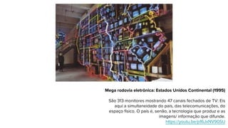 Mega rodovia eletrônica: Estados Unidos Continental (1995)
São 313 monitores mostrando 47 canais fechados de TV: Eis
aqui a simultaneidade do país, das telecomunicações, do
espaço físico. O país é, senão, a tecnologia que produz e as
imagens/ informação que difunde.
https://youtu.be/p16JxNV90SU
 