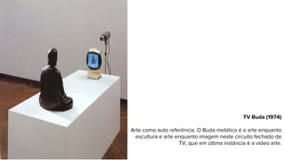 TV Buda (1974)
Arte como auto referência. O Buda metálico é a arte enquanto
escultura e arte enquanto imagem neste circuito fechado de
TV, que em última instância é a vídeo arte.
 