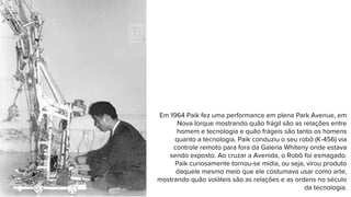 Em 1964 Paik fez uma performance em plena Park Avenue, em
Nova Iorque mostrando quão frágil são as relações entre
homem e tecnologia e quão frágeis são tanto os homens
quanto a tecnologia. Paik conduziu o seu robô (K-456) via
controle remoto para fora da Galeria Whiteny onde estava
sendo exposto. Ao cruzar a Avenida, o Robô foi esmagado.
Paik curiosamente tornou-se mídia, ou seja, virou produto
daquele mesmo meio que ele costumava usar como arte,
mostrando quão voláteis são as relações e as ordens no século
da tecnologia.
 