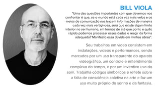 Seu trabalhos em vídeo consistem em
instalações, vídeos e performances, sendo
marcados por um uso transparente do aparato
videográfico, um controle e entendimento
complexo do tempo, e por um inventivo uso do
som. Trabalha códigos simbólicos e reflete sobre
a falta de consciência coletiva na arte e faz um
uso muito próprio do sonho e da fantasia.
BILL VIOLA
"Uma das questões importantes com que devemos nos
confrontar é que, se o mundo está cada vez mais veloz e os
meios de comunicação nos trazem informações de maneira
cada vez mais vertiginosa, será que existe algum limite
interior no ser humano, em termos de até que ponto e quão
rápido podemos processar esses dados e reagir da forma
adequada? Manifesto essa dúvida em minhas obras".
 