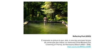 Reflecting Pool (2003)
É inspirada na pintura (o que, aliás, é uma das principais formas
de construção dos vídeos: as releituras) Christ Mocked (The
Crowining of Thorns), de Hieronymus Bosch (1450 – 1516).
https://youtu.be/MR9av-I35ME
 