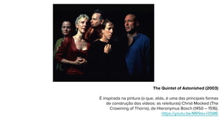 The Quintet of Astonished (2003)
É inspirada na pintura (o que, aliás, é uma das principais formas
de construção dos vídeos: as releituras) Christ Mocked (The
Crowining of Thorns), de Hieronymus Bosch (1450 – 1516).
https://youtu.be/MR9av-I35ME
 