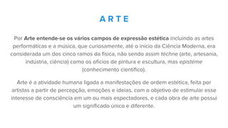 Por Arte entende-se os vários campos de expressão estética incluindo as artes
performáticas e a música, que curiosamente, até o início da Ciência Moderna, era
considerada um dos cinco ramos da física, não sendo assim téchne (arte, artesania,
indústria, ciência) como os ofícios de pintura e escultura, mas epistéme
(conhecimento científico).
Arte é a atividade humana ligada a manifestações de ordem estética, feita por
artistas a partir de percepção, emoções e ideias, com o objetivo de estimular esse
interesse de consciência em um ou mais espectadores, e cada obra de arte possui
um significado único e diferente.
A R T E
 