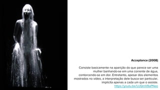 Acceptance (2008)
Consiste basicamente na aparição do que parece ser uma
mulher banhando-se em uma corrente de água,
contorcendo-se em dor. Entretanto, apesar dos elementos
mostrados no vídeo, a interpretação dele busca ser particular,
implícita apenas a cada um que o assiste.
https://youtu.be/UJQmV8aPNao
 
