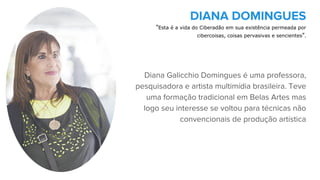 Diana Galicchio Domingues é uma professora,
pesquisadora e artista multimídia brasileira. Teve
uma formação tradicional em Belas Artes mas
logo seu interesse se voltou para técnicas não
convencionais de produção artística
DIANA DOMINGUES
"Esta é a vida do Ciberadão em sua existência permeada por
cibercoisas, coisas pervasivas e sencientes".
 