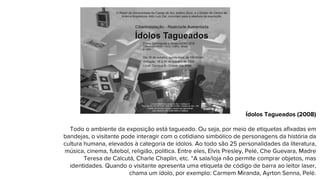 Ídolos Tagueados (2008)
Todo o ambiente da exposição está tagueado. Ou seja, por meio de etiquetas afixadas em
bandejas, o visitante pode interagir com o cotidiano simbólico de personagens da história da
cultura humana, elevados à categoria de ídolos. Ao todo são 25 personalidades da literatura,
música, cinema, futebol, religião, política. Entre eles, Elvis Presley, Pelé, Che Guevara, Madre
Teresa de Calcutá, Charle Chaplin, etc. “A sala/loja não permite comprar objetos, mas
identidades. Quando o visitante apresenta uma etiqueta de código de barra ao leitor laser,
chama um ídolo, por exemplo: Carmem Miranda, Ayrton Senna, Pelé.
 
