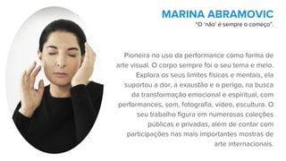 Pioneira no uso da performance como forma de
arte visual. O corpo sempre foi o seu tema e meio.
Explora os seus limites físicos e mentais, ela
suportou a dor, a exaustão e o perigo, na busca
da transformação emocional e espiritual, com
performances, som, fotografia, vídeo, escultura. O
seu trabalho figura em numerosas coleções
públicas e privadas, além de contar com
participações nas mais importantes mostras de
arte internacionais.
MARINA ABRAMOVIC
“O ‘não’ é sempre o começo”.
 