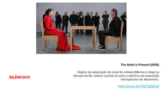 The Artist is Present (2010)
Depois da separação do casal de artistas (Marina e Ulay) na
década de 8o, voltam a juntar-se para a abertura da exposição
retrospectiva de Abramovic.
https://youtu.be/OS0Tg0IjCp4
SILÊNCIO!!!
 