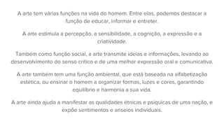 A arte tem várias funções na vida do homem. Entre elas, podemos destacar a
função de educar, informar e entreter.
A arte estimula a percepção, a sensibilidade, a cognição, a expressão e a
criatividade.
Também como função social, a arte transmite ideias e informações, levando ao
desenvolvimento do senso crítico e de uma melhor expressão oral e comunicativa.
A arte também tem uma função ambiental, que está baseada na alfabetização
estética, ou ensinar o homem a organizar formas, luzes e cores, garantindo
equilíbrio e harmonia a sua vida.
A arte ainda ajuda a manifestar as qualidades étnicas e psíquicas de uma nação, e
expõe sentimentos e anseios individuais.
 
