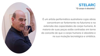 É um artista performático australiano cujas obras
concentram-se fortemente no futurismo e na
extensão das capacidades do corpo humano. A
maioria de suas peças estão centradas em torno
do conceito de que o corpo humano é obsoleto e
na sua mutação tecnológica e sintética.
STELARC
“O corpo é obsoleto”.
 