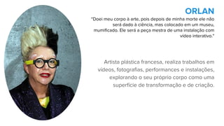 Artista plástica francesa, realiza trabalhos em
vídeos, fotografias, performances e instalações,
explorando o seu próprio corpo como uma
superfície de transformação e de criação.
ORLAN
“Doei meu corpo à arte, pois depois de minha morte ele não
será dado à ciência, mas colocado em um museu,
mumificado. Ele será a peça mestra de uma instalação com
vídeo interativo."
 