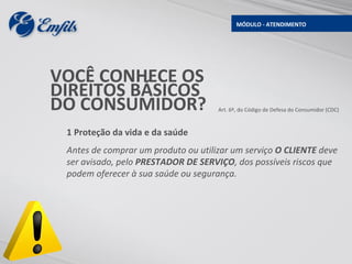MÓDULO - ATENDIMENTO




VOCÊ CONHECE OS
DIREITOS BÁSICOS
DO CONSUMIDOR?                       Art. 6º, do Código de Defesa do Consumidor (CDC)



 1 Proteção da vida e da saúde
 Antes de comprar um produto ou utilizar um serviço O CLIENTE deve
 ser avisado, pelo PRESTADOR DE SERVIÇO, dos possíveis riscos que
 podem oferecer à sua saúde ou segurança.
 