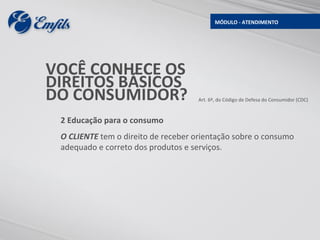 MÓDULO - ATENDIMENTO




VOCÊ CONHECE OS
DIREITOS BÁSICOS
DO CONSUMIDOR?                       Art. 6º, do Código de Defesa do Consumidor (CDC)



 2 Educação para o consumo
 O CLIENTE tem o direito de receber orientação sobre o consumo
 adequado e correto dos produtos e serviços.
 