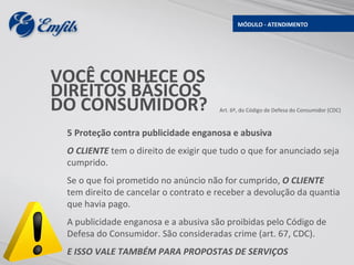 MÓDULO - ATENDIMENTO




VOCÊ CONHECE OS
DIREITOS BÁSICOS
DO CONSUMIDOR?                        Art. 6º, do Código de Defesa do Consumidor (CDC)



 5 Proteção contra publicidade enganosa e abusiva
 O CLIENTE tem o direito de exigir que tudo o que for anunciado seja
 cumprido.
 Se o que foi prometido no anúncio não for cumprido, O CLIENTE
 tem direito de cancelar o contrato e receber a devolução da quantia
 que havia pago.
 A publicidade enganosa e a abusiva são proibidas pelo Código de
 Defesa do Consumidor. São consideradas crime (art. 67, CDC).
 E ISSO VALE TAMBÉM PARA PROPOSTAS DE SERVIÇOS
 