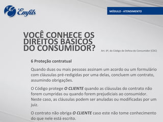 MÓDULO - ATENDIMENTO




VOCÊ CONHECE OS
DIREITOS BÁSICOS
DO CONSUMIDOR?                       Art. 6º, do Código de Defesa do Consumidor (CDC)



 6 Proteção contratual
 Quando duas ou mais pessoas assinam um acordo ou um formulário
 com cláusulas pré-redigidas por uma delas, concluem um contrato,
 assumindo obrigações.
 O Código protege O CLIENTE quando as cláusulas do contrato não
 forem cumpridas ou quando forem prejudiciais ao consumidor.
 Neste caso, as cláusulas podem ser anuladas ou modificadas por um
 juiz.
 O contrato não obriga O CLIENTE caso este não tome conhecimento
 do que nele está escrito.
 