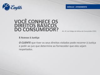 MÓDULO - ATENDIMENTO




VOCÊ CONHECE OS
DIREITOS BÁSICOS
DO CONSUMIDOR?                         Art. 6º, do Código de Defesa do Consumidor (CDC)



 8 Acesso à Justiça
 O CLIENTE que tiver os seus direitos violados pode recorrer à Justiça
 e pedir ao juiz que determine ao fornecedor que eles sejam
 respeitados.
 