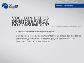 MÓDULO - ATENDIMENTO




VOCÊ CONHECE OS
DIREITOS BÁSICOS
DO CONSUMIDOR?                         Art. 6º, do Código de Defesa do Consumidor (CDC)



 9 Facilitação da defesa dos seus direitos
 O Código de Defesa do Consumidor facilitou a defesa dos direitos do
 consumidor, permitindo até mesmo que, em certos casos, seja
 invertido o ônus de provar os fatos.
 