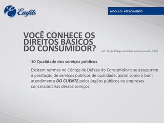 MÓDULO - ATENDIMENTO




VOCÊ CONHECE OS
DIREITOS BÁSICOS
DO CONSUMIDOR?                        Art. 6º, do Código de Defesa do Consumidor (CDC)



 10 Qualidade dos serviços públicos
 Existem normas no Código de Defesa do Consumidor que asseguram
 a prestação de serviços públicos de qualidade, assim como o bom
 atendimento DO CLIENTE pelos órgãos públicos ou empresas
 concessionárias desses serviços.
 
