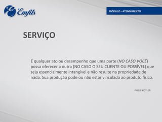 MÓDULO - ATENDIMENTO




SERVIÇO

 É qualquer ato ou desempenho que uma parte (NO CASO VOCÊ)
 possa oferecer a outra (NO CASO O SEU CLIENTE OU POSSÍVEL) que
 seja essencialmente intangível e não resulte na propriedade de
 nada. Sua produção pode ou não estar vinculada ao produto físico.

                                                          PHILIP KOTLER
 