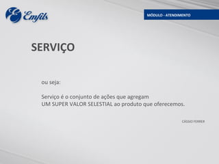 MÓDULO - ATENDIMENTO




SERVIÇO

 ou seja:

 Serviço é o conjunto de ações que agregam
 UM SUPER VALOR SELESTIAL ao produto que oferecemos.

                                                      CÁSSIO FERRER
 