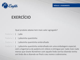 MÓDULO - ATENDIMENTO




      EXERCÍCIO

          Qual produto abaixo tem mais valor agregado?
Padaria 1 ( ) pão
Padaria 2 ( ) pãozinho quentinho
Padaria 3 ( ) pãozinho quentinho embrulhado
Padaria 4 ( ) pãozinho quentinho embrulhado em uma embalagem especial,
          com a logomarca da padaria em relevo e entregue por nada mais nada
          menos que Gisele Bündchen com aquele lindo sorriso dizendo tenha
          um lindo dia e dizendo ao final o seu nome e sobrenome.
 