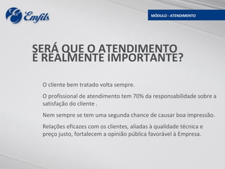 MÓDULO - ATENDIMENTO




SERÁ QUE O ATENDIMENTO
É REALMENTE IMPORTANTE?

 O cliente bem tratado volta sempre.
 O profissional de atendimento tem 70% da responsabilidade sobre a
 satisfação do cliente .
 Nem sempre se tem uma segunda chance de causar boa impressão.
 Relações eficazes com os clientes, aliadas à qualidade técnica e
 preço justo, fortalecem a opinião pública favorável à Empresa.
 