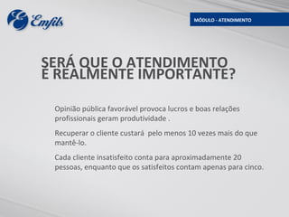 MÓDULO - ATENDIMENTO




SERÁ QUE O ATENDIMENTO
É REALMENTE IMPORTANTE?

 Opinião pública favorável provoca lucros e boas relações
 profissionais geram produtividade .
 Recuperar o cliente custará pelo menos 10 vezes mais do que
 mantê-lo.
 Cada cliente insatisfeito conta para aproximadamente 20
 pessoas, enquanto que os satisfeitos contam apenas para cinco.
 