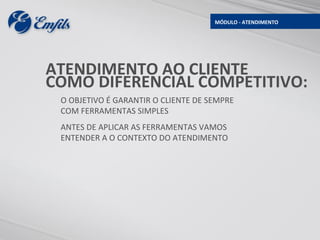 MÓDULO - ATENDIMENTO




ATENDIMENTO AO CLIENTE
COMO DIFERENCIAL COMPETITIVO:
 O OBJETIVO É GARANTIR O CLIENTE DE SEMPRE
 COM FERRAMENTAS SIMPLES
 ANTES DE APLICAR AS FERRAMENTAS VAMOS
 ENTENDER A O CONTEXTO DO ATENDIMENTO
 
