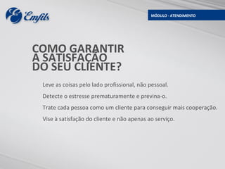 MÓDULO - ATENDIMENTO




COMO GARANTIR
A SATISFAÇÃO
DO SEU CLIENTE?
 Leve as coisas pelo lado profissional, não pessoal.
 Detecte o estresse prematuramente e previna-o.
 Trate cada pessoa como um cliente para conseguir mais cooperação.
 Vise à satisfação do cliente e não apenas ao serviço.
 