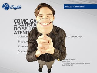 MÓDULO - ATENDIMENTO




COMO GARANTIR
A SATISFAÇÃO
DO SEU CLIENTE NO
ATENDIMENTO?
 Solucione problemas sem culpar a si próprio ou aos outros.
 Pratique técnicas comprovadas.
 Estimule o feedback continuo.
 Sorria sempre.

                                        Princípio do sorriso
                                        Audio Livro
                                        “Como fazer amigos e influenciar pessoas”
                                        DALE CARNEGIE
 