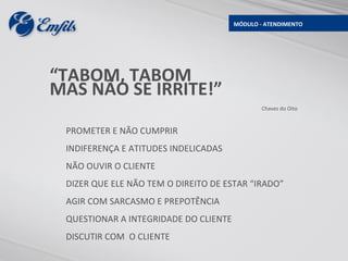 MÓDULO - ATENDIMENTO




“TABOM, TABOM
MAS NÃO SE IRRITE!”
                                               Chaves do Oito



 PROMETER E NÃO CUMPRIR
 INDIFERENÇA E ATITUDES INDELICADAS
 NÃO OUVIR O CLIENTE
 DIZER QUE ELE NÃO TEM O DIREITO DE ESTAR “IRADO”
 AGIR COM SARCASMO E PREPOTÊNCIA
 QUESTIONAR A INTEGRIDADE DO CLIENTE
 DISCUTIR COM O CLIENTE
 