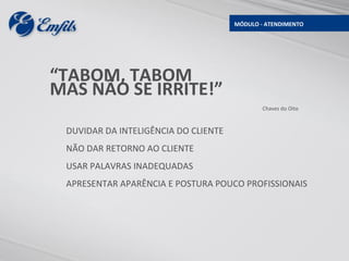 MÓDULO - ATENDIMENTO




“TABOM, TABOM
MAS NÃO SE IRRITE!”
                                              Chaves do Oito



 DUVIDAR DA INTELIGÊNCIA DO CLIENTE
 NÃO DAR RETORNO AO CLIENTE
 USAR PALAVRAS INADEQUADAS
 APRESENTAR APARÊNCIA E POSTURA POUCO PROFISSIONAIS
 