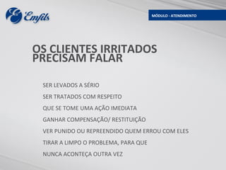 MÓDULO - ATENDIMENTO




OS CLIENTES IRRITADOS
PRECISAM FALAR

 SER LEVADOS A SÉRIO
 SER TRATADOS COM RESPEITO
 QUE SE TOME UMA AÇÃO IMEDIATA
 GANHAR COMPENSAÇÃO/ RESTITUIÇÃO
 VER PUNIDO OU REPREENDIDO QUEM ERROU COM ELES
 TIRAR A LIMPO O PROBLEMA, PARA QUE
 NUNCA ACONTEÇA OUTRA VEZ
 