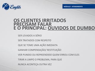 MÓDULO - ATENDIMENTO




OS CLIENTES IRRITADOS
PRECISAM FALAR
E O PRINCIPAL: OUVIDOS DE DUMBO
 SER LEVADOS A SÉRIO
 SER TRATADOS COM RESPEITO
 QUE SE TOME UMA AÇÃO IMEDIATA
 GANHAR COMPENSAÇÃO/ RESTITUIÇÃO
 VER PUNIDO OU REPREENDIDO QUEM ERROU COM ELES
 TIRAR A LIMPO O PROBLEMA, PARA QUE
 NUNCA ACONTEÇA OUTRA VEZ
 