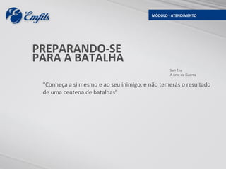 MÓDULO - ATENDIMENTO




PREPARANDO-SE
PARA A BATALHA
                                                 Sun Tzu
                                                 A Arte da Guerra

 "Conheça a si mesmo e ao seu inimigo, e não temerás o resultado
 de uma centena de batalhas"
 