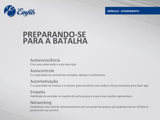 MÓDULO - ATENDIMENTO




PREPARANDO-SE
PARA A BATALHA

 Autoconsciência
 É ter auto-observação e auto-descrição

 Autocontrole
 É a capacidade de controle das emoções, desejos e sentimentos

 Automotivação
 É a capacidade de motivar a si mesmo, para encontrar uma razão e a força necessária para fazer algo

 Empatia
 Habilidade de perceber as reações de outra pessoa e o que essas reações representam

 Networking
 Estabelecer uma rede de relacionamentos com um grupo de pessoas que poderão exercer influência
 positiva em sua carreira
 