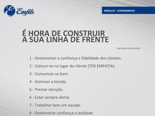 MÓDULO - ATENDIMENTO




É HORA DE CONSTRUIR
A SUA LINHA DE FRENTE
                                                     Learning Internacional



 1 - Desenvolver a confiança e fidelidade dos clientes.
 2 - Colocar-se no lugar do cliente (TER EMPATIA).
 3 - Comunicar-se bem.
 4 - Dominar a tensão.
 5- Prestar atenção.
 6 - Estar sempre alerta.
 7 - Trabalhar bem em equipe.
 8 - Demonstrar confiança e lealdade.
 