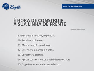 MÓDULO - ATENDIMENTO




É HORA DE CONSTRUIR
A SUA LINHA DE FRENTE
                                                     Learning Internacional



 9 - Demonstrar motivação pessoal.
 10- Resolver problemas.
 11- Manter o profissionalismo.
 12- Entender a empresa e o setor.
 13- Conservar a energia.
 14- Aplicar conhecimentos e habilidades técnicas.
 15- Organizar as atividades de trabalho.
 