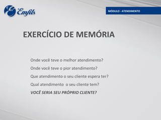 MÓDULO - ATENDIMENTO




EXERCÍCIO DE MEMÓRIA

 Onde você teve o melhor atendimento?
 Onde você teve o pior atendimento?
 Que atendimento o seu cliente espera ter?
 Qual atendimento o seu cliente tem?
 VOCÊ SERIA SEU PRÓPRIO CLIENTE?
 