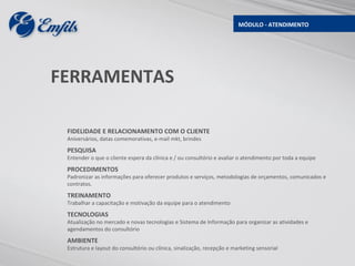 MÓDULO - ATENDIMENTO




FERRAMENTAS

 FIDELIDADE E RELACIONAMENTO COM O CLIENTE
 Aniversários, datas comemorativas, e-mail mkt, brindes
 PESQUISA
 Entender o que o cliente espera da clínica e / ou consultório e avaliar o atendimento por toda a equipe
 PROCEDIMENTOS
 Padronizar as informações para oferecer produtos e serviços, metodologias de orçamentos, comunicados e
 contratos.
 TREINAMENTO
 Trabalhar a capacitação e motivação da equipe para o atendimento
 TECNOLOGIAS
 Atualização no mercado e novas tecnologias e Sistema de Informação para organizar as atividades e
 agendamentos do consultório
 AMBIENTE
 Estrutura e layout do consultório ou clínica, sinalização, recepção e marketing sensorial
 
