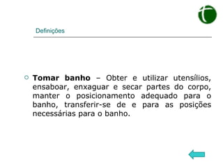 Definições Tomar banho  – Obter e utilizar utensílios, ensaboar, enxaguar e secar partes do corpo, manter o posicionamento adequado para o banho, transferir-se de e para as posições necessárias para o banho. 