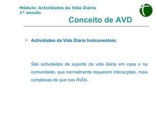 Conceito de AVD Actividades da Vida Diária Instrumentais:  São actividades de suporte da vida diária em casa e na comunidade, que normalmente requerem interacções, mais complexas do que nas AVDs. Módulo: Actividades da Vida Diária 1ª sessão 