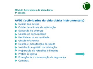 Módulo Actividades da Vida diária 1ª sessão AVDI (actividades da vida diária instrumentais) Cuidar dos outros Cuidar de animais de estimação Educação de crianças Gestão na comunicação Mobilidade na comunidade Gestão financeira Gestão e manutenção da saúde Instalação e gestão da habitação Preparação de refeições e limpeza Prática religiosa Emergência e manutenção da segurança Compras 