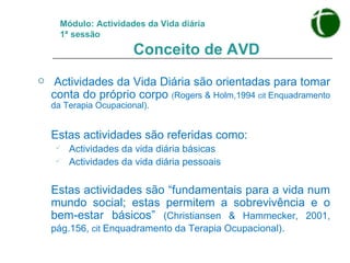 Módulo: Actividades da Vida diária 1ª sessão   Conceito de AVD Actividades da Vida Diária são orientadas para tomar conta do próprio corpo  ( Rogers & Holm,1994  cit  Enquadramento da Terapia Ocupacional). Estas actividades são referidas como: Actividades da vida diária básicas  Actividades da vida diária pessoais Estas actividades são “fundamentais para a vida num mundo social; estas permitem a sobrevivência e o bem-estar básicos”  (Christiansen & Hammecker, 2001, pág.156,  cit  Enquadramento da Terapia Ocupacional) . 